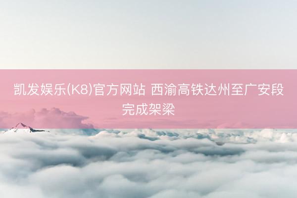 凯发娱乐(K8)官方网站 西渝高铁达州至广安段完成架梁