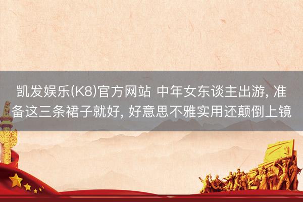 凯发娱乐(K8)官方网站 中年女东谈主出游， 准备这三条裙子就好， 好意思不雅实用还颠倒上镜