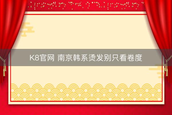 K8官网 南京韩系烫发别只看卷度