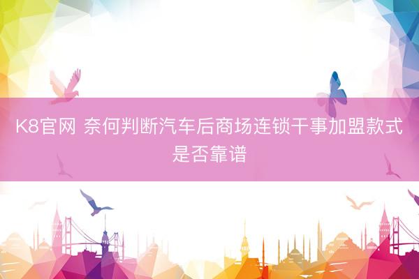 K8官网 奈何判断汽车后商场连锁干事加盟款式是否靠谱