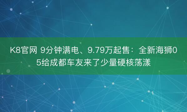K8官网 9分钟满电、9.79万起售：全新海狮05给成都车友来了少量硬核荡漾