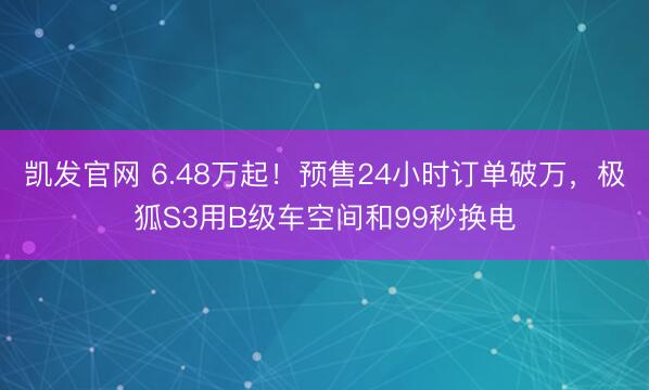 凯发官网 6.48万起！预售24小时订单破万，极狐S3用B级车空间和99秒换电