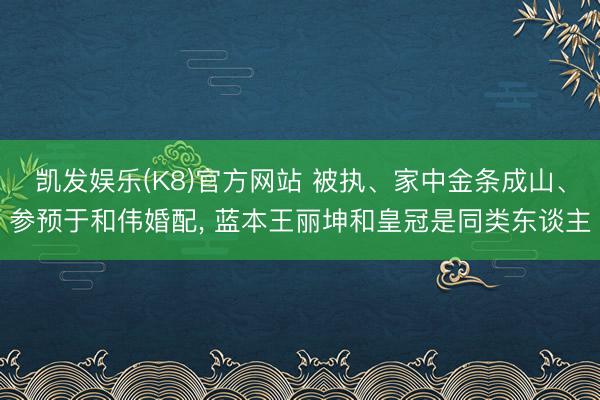 凯发娱乐(K8)官方网站 被执、家中金条成山、参预于和伟婚配， 蓝本王丽坤和皇冠是同类东谈主