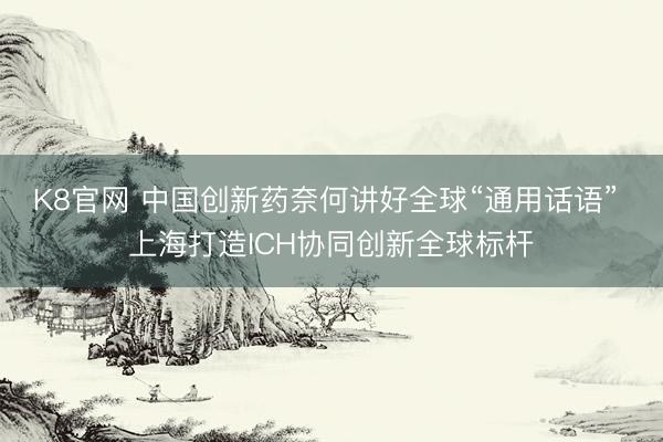 K8官网 中国创新药奈何讲好全球“通用话语” 上海打造ICH协同创新全球标杆