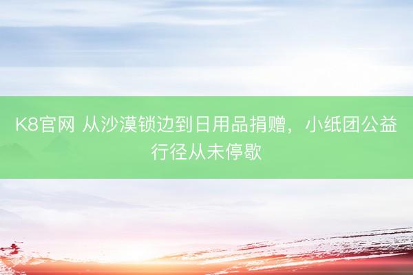 K8官网 从沙漠锁边到日用品捐赠，小纸团公益行径从未停歇