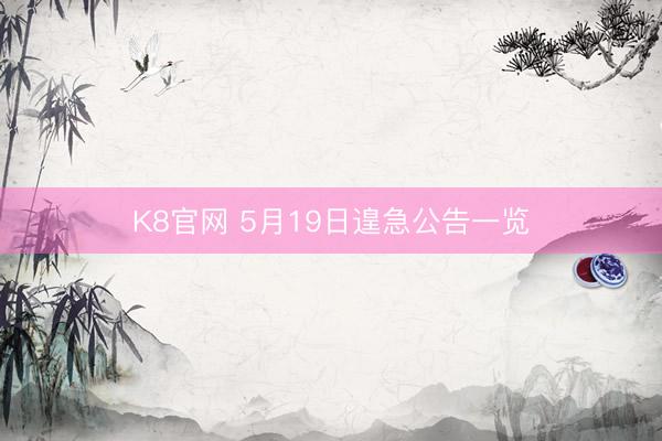 K8官网 5月19日遑急公告一览