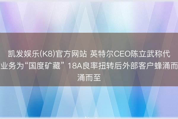 凯发娱乐(K8)官方网站 英特尔CEO陈立武称代工业务为“国度矿藏” 18A良率扭转后外部客户蜂涌而至