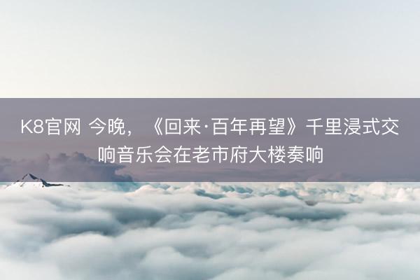 K8官网 今晚,《回来·百年再望》千里浸式交响音乐会在老市府大楼奏响