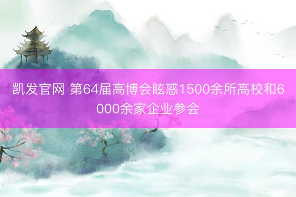 凯发官网 第64届高博会眩惑1500余所高校和6000余家企业参会