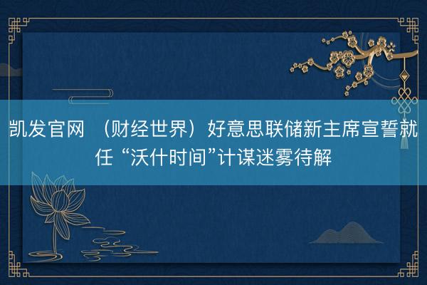 凯发官网 （财经世界）好意思联储新主席宣誓就任 “沃什时间”计谋迷雾待解