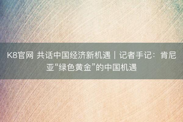 K8官网 共话中国经济新机遇｜记者手记：肯尼亚“绿色黄金”的中国机遇