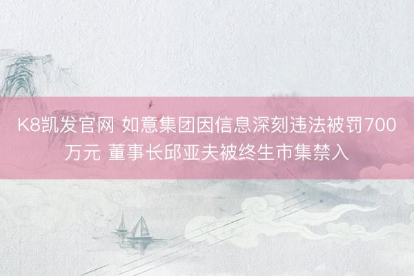 K8凯发官网 如意集团因信息深刻违法被罚700万元 董事长邱亚夫被终生市集禁入