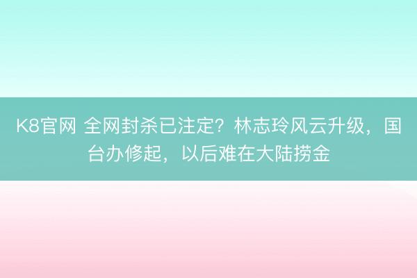 K8官网 全网封杀已注定？林志玲风云升级，国台办修起，以后难在大陆捞金