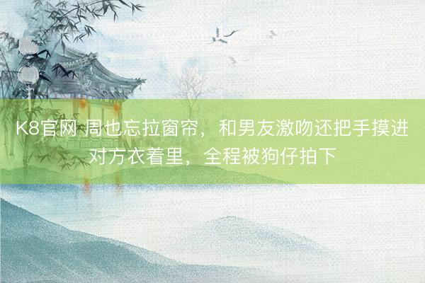 K8官网 周也忘拉窗帘，和男友激吻还把手摸进对方衣着里，全程被狗仔拍下