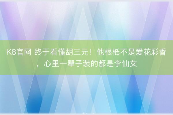 K8官网 终于看懂胡三元！他根柢不是爱花彩香，心里一辈子装的都是李仙女