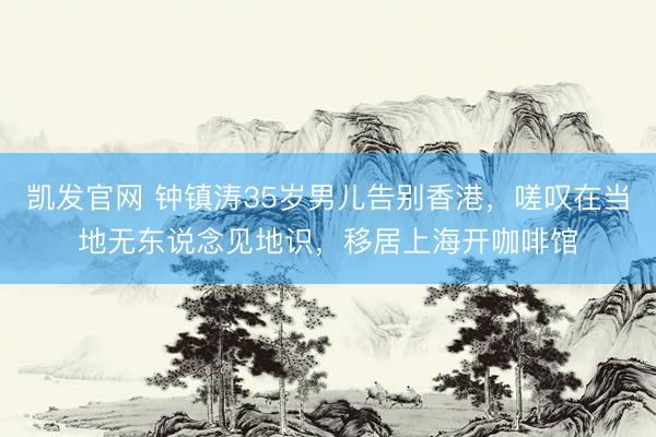 凯发官网 钟镇涛35岁男儿告别香港，嗟叹在当地无东说念见地识，移居上海开咖啡馆