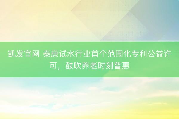 凯发官网 泰康试水行业首个范围化专利公益许可，鼓吹养老时刻普惠