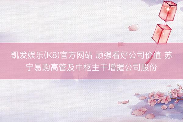 凯发娱乐(K8)官方网站 顽强看好公司价值 苏宁易购高管及中枢主干增握公司股份