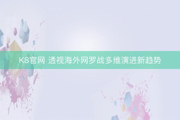 K8官网 透视海外网罗战多维演进新趋势