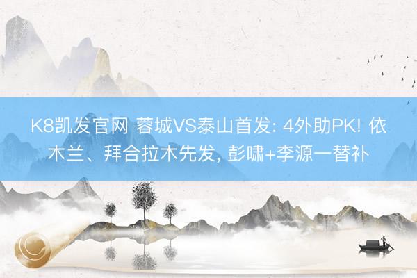 K8凯发官网 蓉城VS泰山首发: 4外助PK! 依木兰、拜合拉木先发, 彭啸+李源一替补