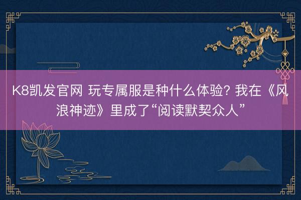 K8凯发官网 玩专属服是种什么体验? 我在《风浪神迹》里成了“阅读默契众人”