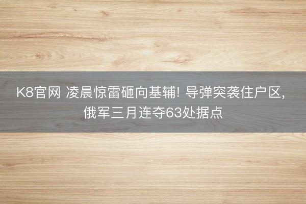 K8官网 凌晨惊雷砸向基辅! 导弹突袭住户区， 俄军三月连夺63处据点