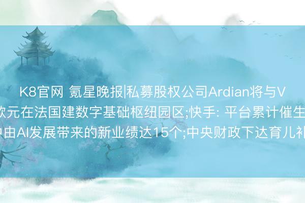 K8官网 氪星晚报|私募股权公司Ardian将与Verne妥洽， 斥资50亿欧元在法国建数字基础枢纽园区;快手: 平台累计催生189个新业绩， 其中由AI发展带来的新业绩达15个;中央财政下达育儿补贴扶植资金999亿元守旧实施育儿补贴轨制