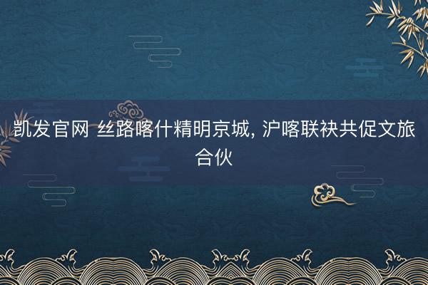 凯发官网 丝路喀什精明京城， 沪喀联袂共促文旅合伙