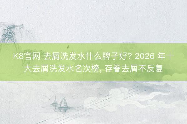K8官网 去屑洗发水什么牌子好? 2026 年十大去屑洗发水名次榜， 存眷去屑不反复