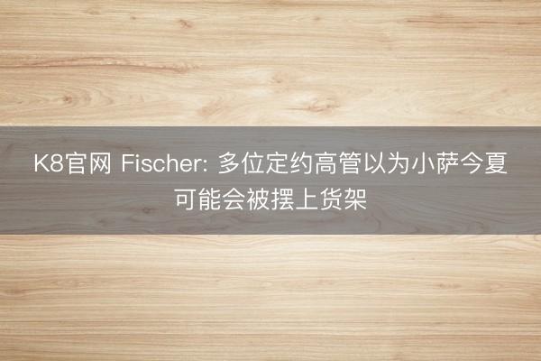 K8官网 Fischer: 多位定约高管以为小萨今夏可能会被摆上货架