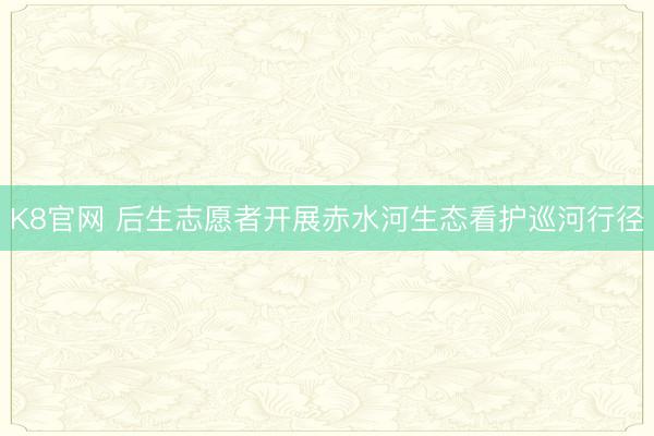 K8官网 后生志愿者开展赤水河生态看护巡河行径