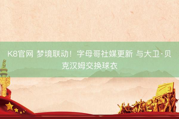 K8官网 梦境联动！字母哥社媒更新 与大卫·贝克汉姆交换球衣