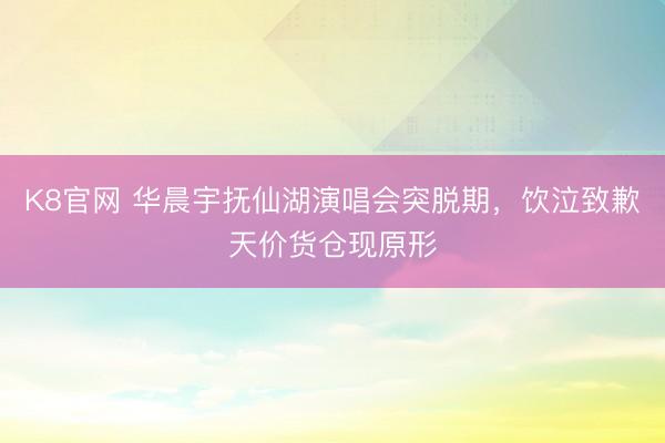 K8官网 华晨宇抚仙湖演唱会突脱期，饮泣致歉天价货仓现原形