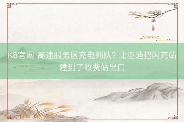 K8官网 高速服务区充电列队? 比亚迪把闪充站建到了收费站出口