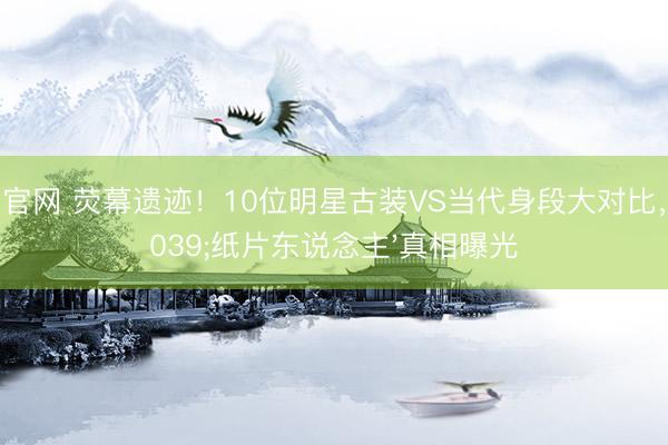 凯发官网 荧幕遗迹！10位明星古装VS当代身段大对比，'纸片东说念主'真相曝光