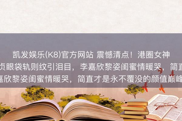 凯发娱乐(K8)官方网站 震憾清点！港圈女神素颜大曝光：57岁邱淑贞眼袋轨则纹引泪目，李嘉欣黎姿闺蜜情暖哭，简直才是永不覆没的颜值巅峰！
