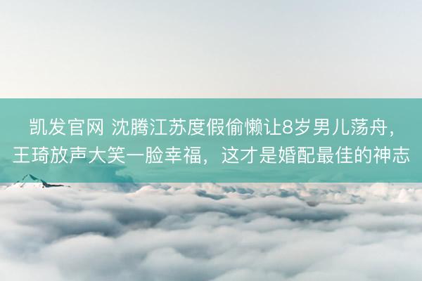 凯发官网 沈腾江苏度假偷懒让8岁男儿荡舟，王琦放声大笑一脸幸福，这才是婚配最佳的神志