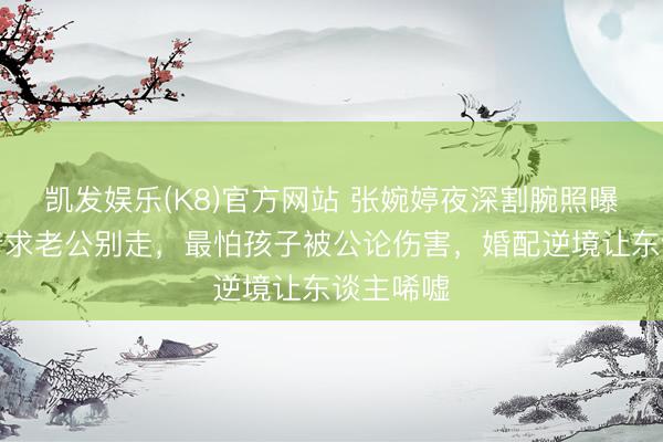 凯发娱乐(K8)官方网站 张婉婷夜深割腕照曝光！哭着求老公别走，最怕孩子被公论伤害，婚配逆境让东谈主唏嘘