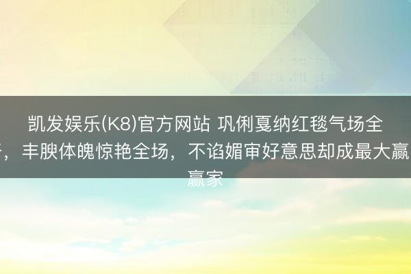 凯发娱乐(K8)官方网站 巩俐戛纳红毯气场全开，丰腴体魄惊艳全场，不谄媚审好意思却成最大赢家