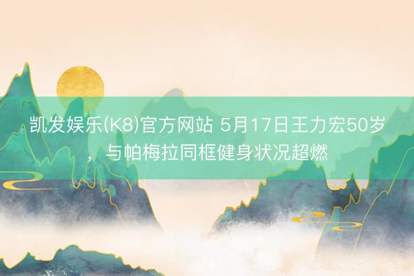 凯发娱乐(K8)官方网站 5月17日王力宏50岁，与帕梅拉同框健身状况超燃