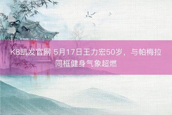 K8凯发官网 5月17日王力宏50岁，与帕梅拉同框健身气象超燃