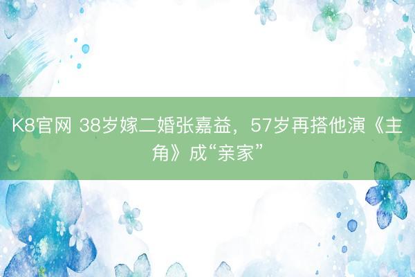 K8官网 38岁嫁二婚张嘉益，57岁再搭他演《主角》成“亲家”