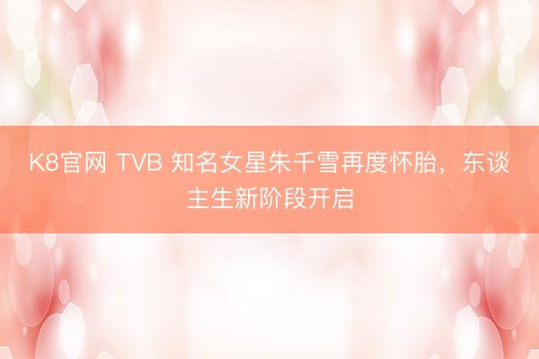 K8官网 TVB 知名女星朱千雪再度怀胎，东谈主生新阶段开启