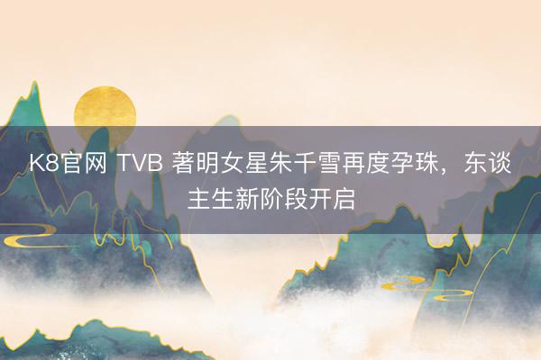 K8官网 TVB 著明女星朱千雪再度孕珠，东谈主生新阶段开启