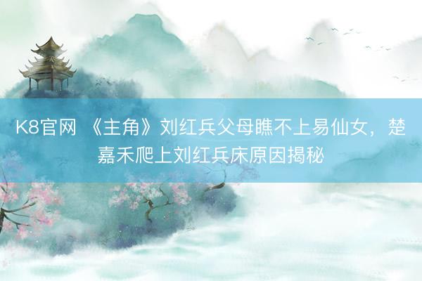K8官网 《主角》刘红兵父母瞧不上易仙女，楚嘉禾爬上刘红兵床原因揭秘