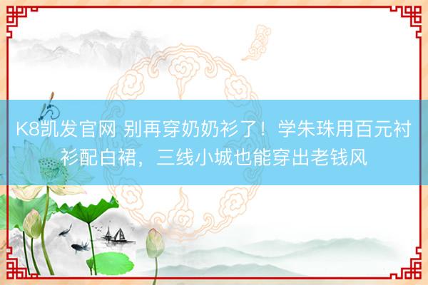 K8凯发官网 别再穿奶奶衫了！学朱珠用百元衬衫配白裙，三线小城也能穿出老钱风