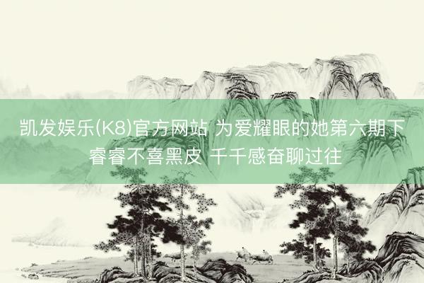 凯发娱乐(K8)官方网站 为爱耀眼的她第六期下 睿睿不喜黑皮 千千感奋聊过往