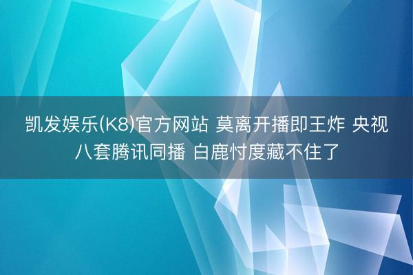 凯发娱乐(K8)官方网站 莫离开播即王炸 央视八套腾讯同播 白鹿忖度藏不住了