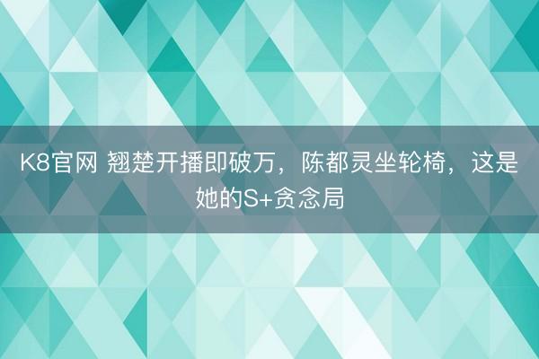 K8官网 翘楚开播即破万，陈都灵坐轮椅，这是她的S+贪念局