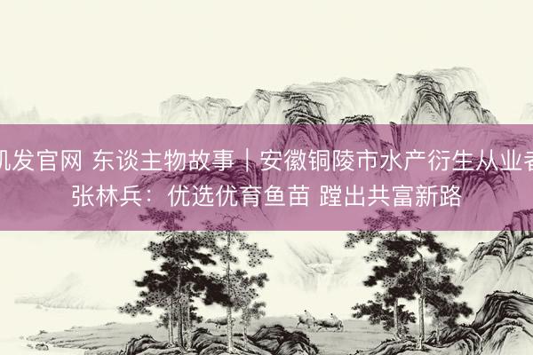 凯发官网 东谈主物故事|安徽铜陵市水产衍生从业者张林兵:优选优育鱼苗 蹚出共富新路